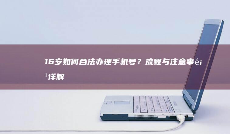 16岁如何合法办理手机号？流程与注意事项详解