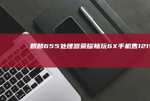 麒麟655处理器 荣耀畅玩6X手机售1219元vivo手机价格表「麒麟655处理器 荣耀畅玩6X手机售1219元」